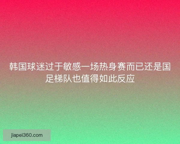韩国球迷过于敏感一场热身赛而已还是国足梯队也值得如此反应