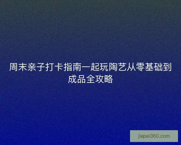 周末亲子打卡指南一起玩陶艺从零基础到成品全攻略