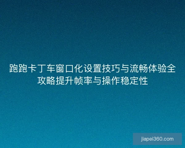 跑跑卡丁车窗口化设置技巧与流畅体验全攻略提升帧率与操作稳定性