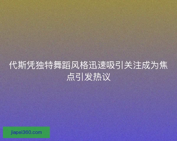 代斯凭独特舞蹈风格迅速吸引关注成为焦点引发热议