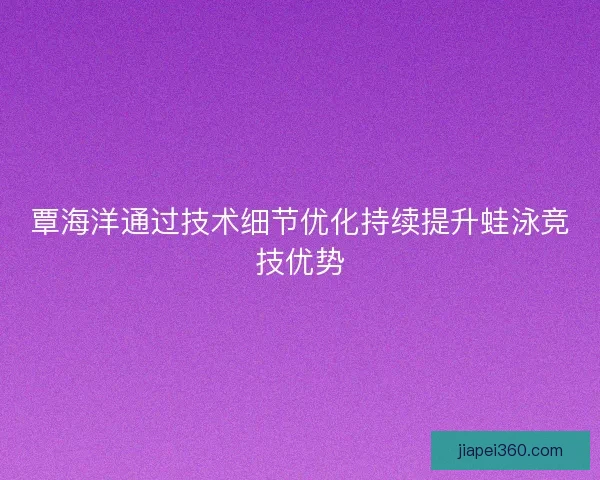 覃海洋通过技术细节优化持续提升蛙泳竞技优势
