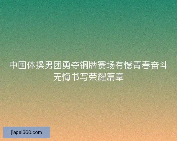 中国体操男团勇夺铜牌赛场有憾青春奋斗无悔书写荣耀篇章