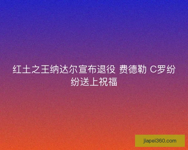 红土之王纳达尔宣布退役 费德勒 C罗纷纷送上祝福