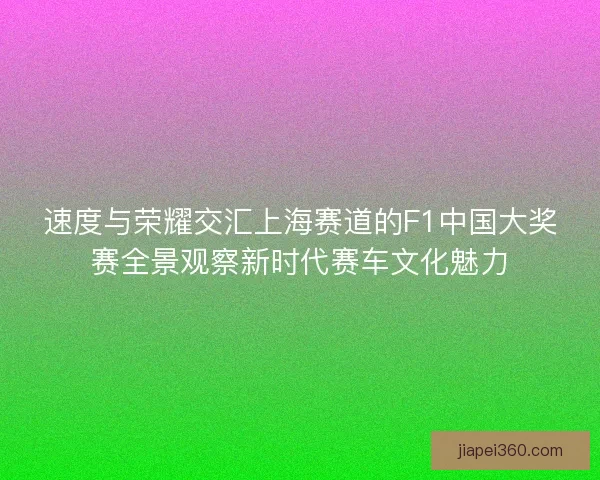 速度与荣耀交汇上海赛道的F1中国大奖赛全景观察新时代赛车文化魅力